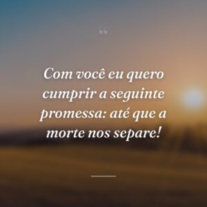 Com você eu quero cumprir a seguinte promessa: até que a morte nos separe!