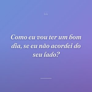 Como eu vou ter um bom dia, se eu não acordei do seu lado?