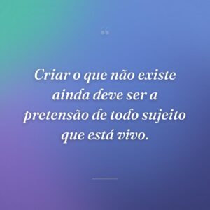 Criar o que não existe ainda deve ser a pretensão de todo sujeito que está vivo.