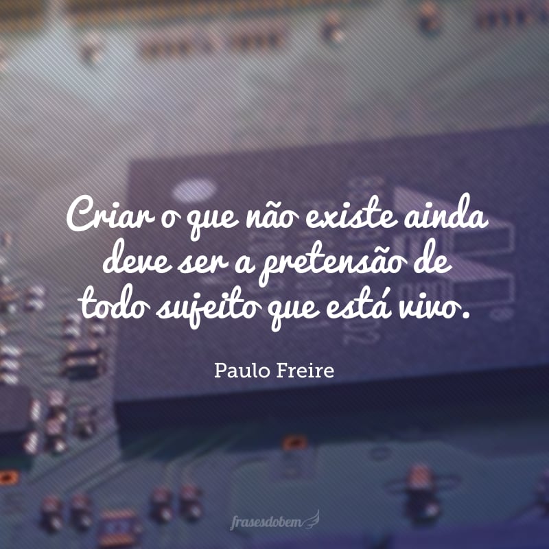 Criar o que não existe ainda deve ser a pretensão de todo sujeito que está vivo.