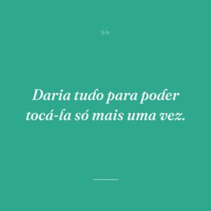 Daria tudo para poder tocá-la só mais uma vez.
