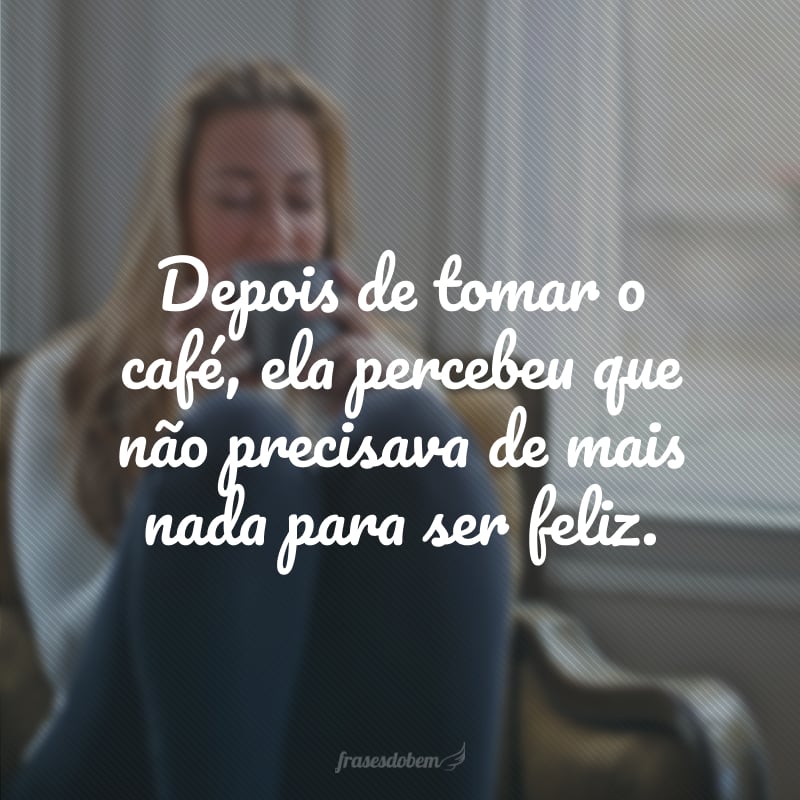 Depois de tomar o café, ela percebeu que não precisava de mais nada para ser feliz.