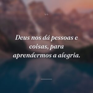 Deus nos dá pessoas e coisas, para aprendermos a alegria.