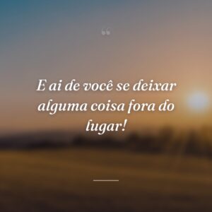 E ai de você se deixar alguma coisa fora do lugar!