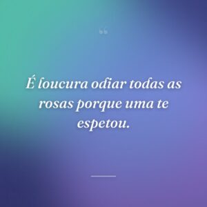 É loucura odiar todas as rosas porque uma te espetou.