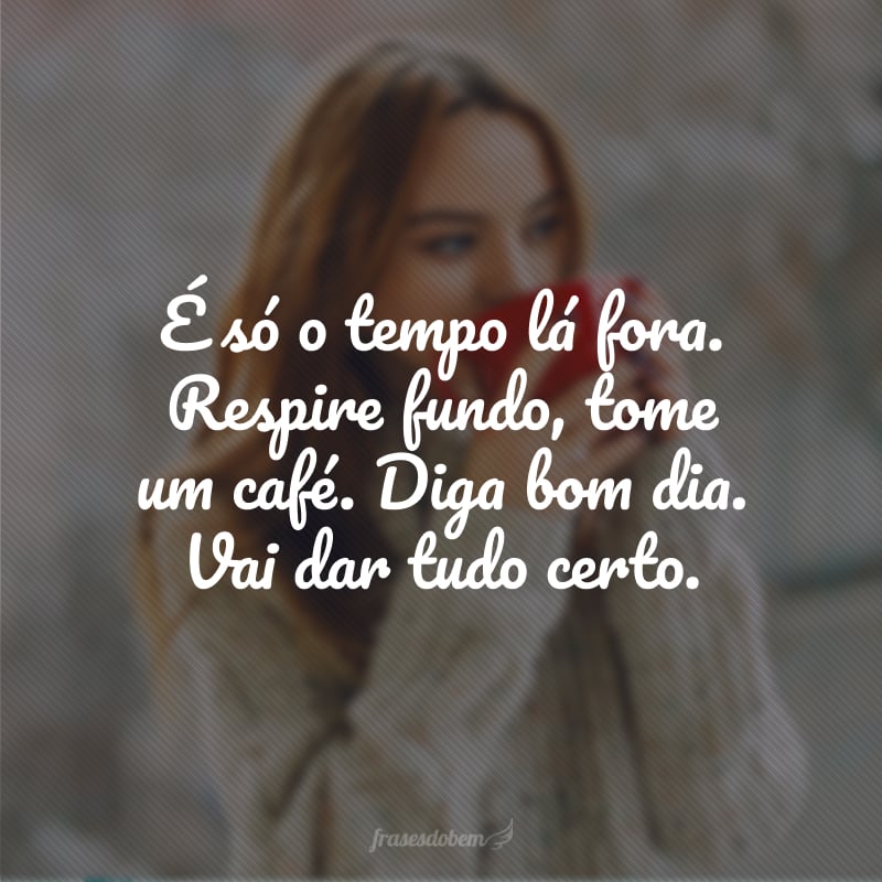 É só o tempo lá fora. Respire fundo, tome um café. Diga bom dia. Vai dar tudo certo.