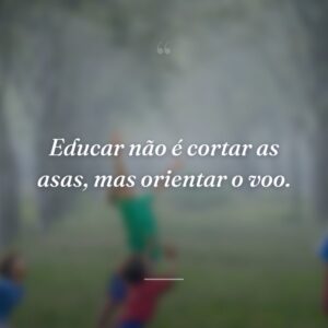 Educar não é cortar as asas, mas orientar o voo.