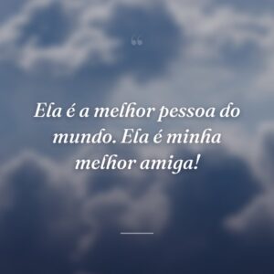 Ela é a melhor pessoa do mundo. Ela é minha melhor amiga!
