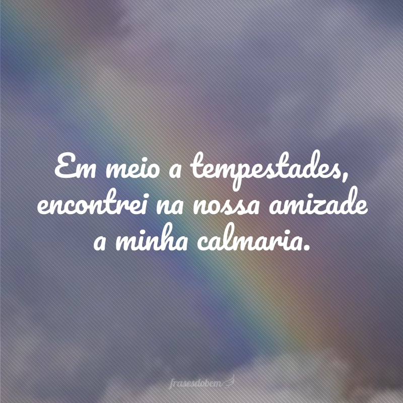 Em meio a tempestades, encontrei na nossa amizade a minha calmaria.