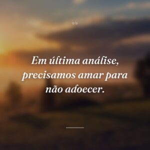 Em última análise, precisamos amar para não adoecer.
