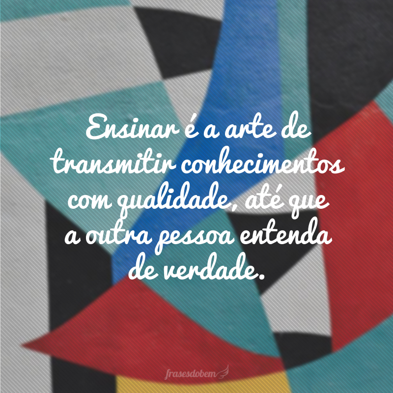 Ensinar é a arte de transmitir conhecimentos com qualidade, até que a outra pessoa entenda de verdade.