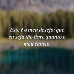 Este é o meu desejo: que eu seja tão livre quanto o meu cabelo.