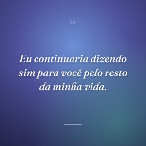 Eu continuaria dizendo sim para você pelo resto da minha vida.