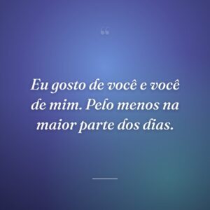 Eu gosto de você e você de mim. Pelo menos na maior parte dos dias.