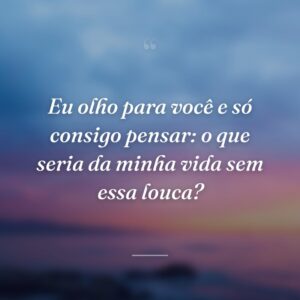 Eu olho para você e só consigo pensar: o que seria da minha vida sem essa louca?