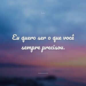 Eu quero ser o que você sempre precisou.