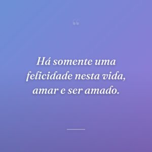 Há somente uma felicidade nesta vida, amar e ser amado.