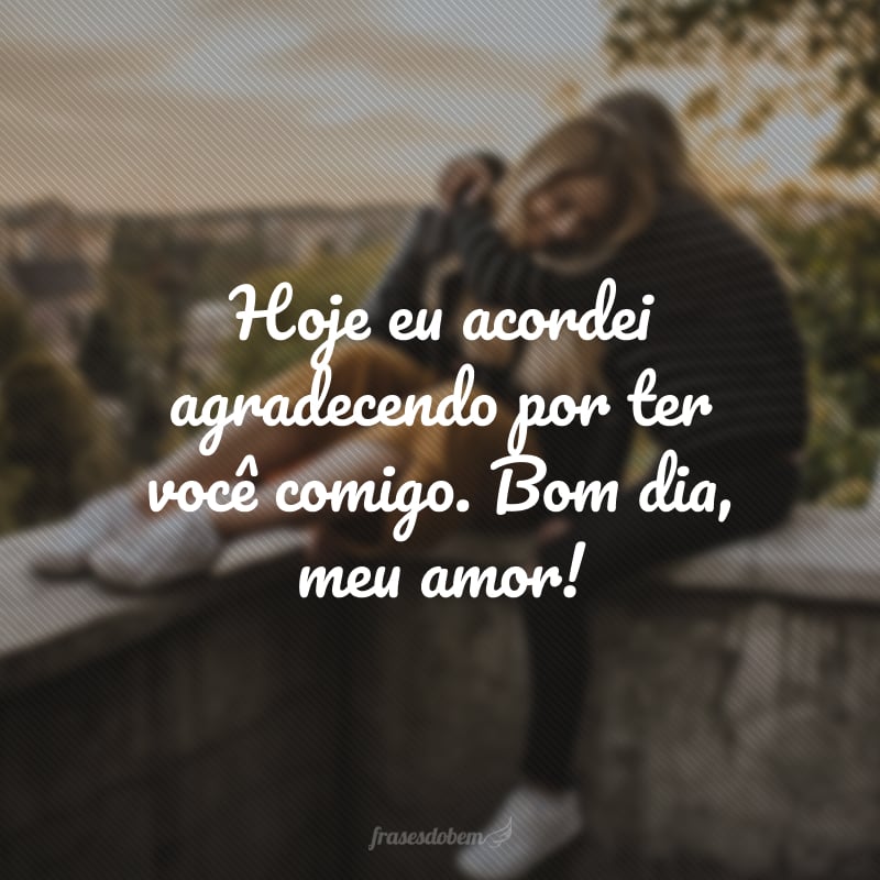 Hoje eu acordei agradecendo por ter você comigo. Bom dia, meu amor!