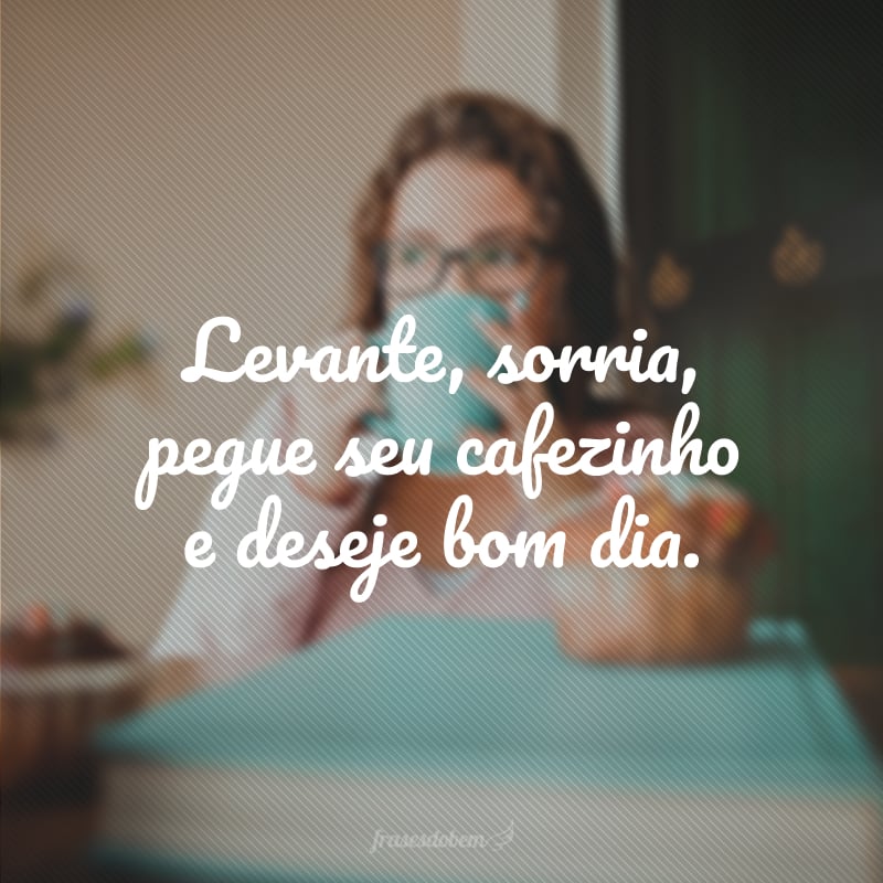 Levante, sorria, pegue seu cafezinho e deseje bom dia.