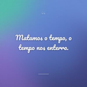 Matamos o tempo, o tempo nos enterra.