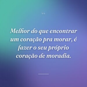 Melhor do que encontrar um coração pra morar, é fazer o seu próprio coração de moradia.