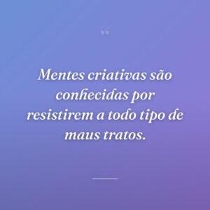 Mentes criativas são conhecidas por resistirem a todo tipo de maus tratos.