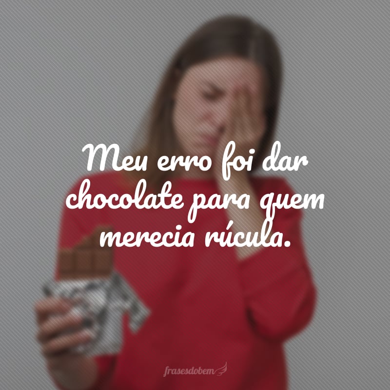 Meu erro foi dar chocolate para quem merecia rúcula.