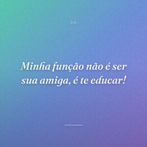 Minha função não é ser sua amiga, é te educar!