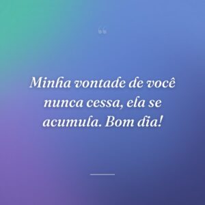 Minha vontade de você nunca cessa, ela se acumula. Bom dia!