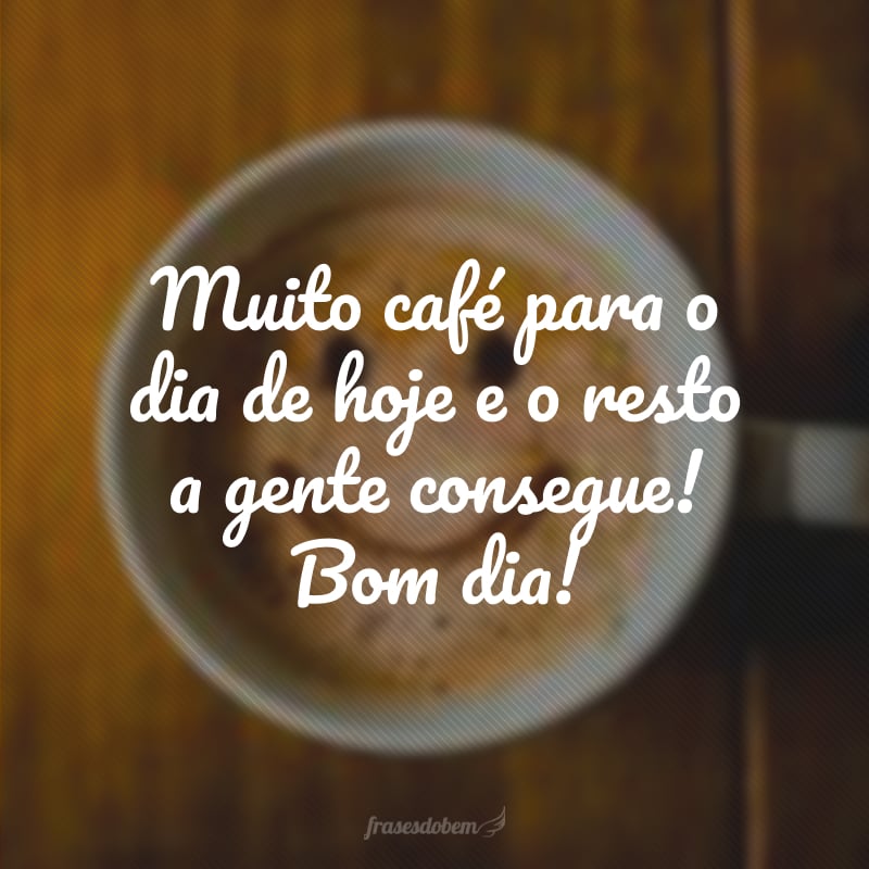 Muito café para o dia de hoje e o resto a gente consegue! Bom dia!