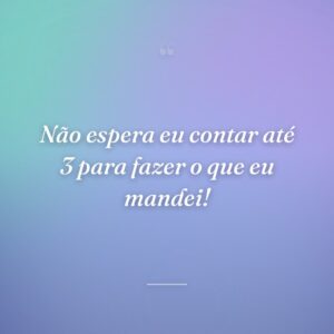 Não espera eu contar até 3 para fazer o que eu mandei!