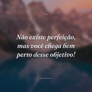 Não existe perfeição, mas você chega bem perto desse objetivo!