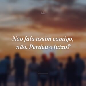 Não fala assim comigo, não. Perdeu o juízo?