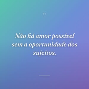 Não há amor possível sem a oportunidade dos sujeitos.