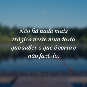 Não há nada mais trágico neste mundo do que saber o que é certo e não fazê-lo.
