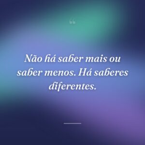 Não há saber mais ou saber menos. Há saberes diferentes.