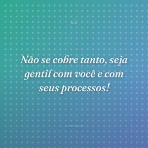 Não se cobre tanto, seja gentil com você e com seus processos!