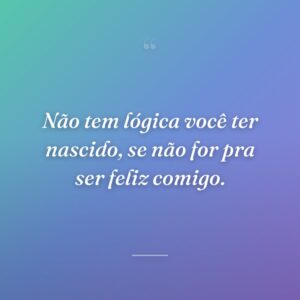 Não tem lógica você ter nascido, se não for pra ser feliz comigo.
