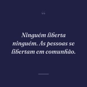 Ninguém liberta ninguém. As pessoas se libertam em comunhão.