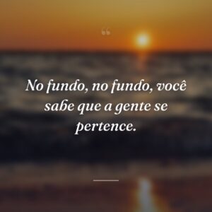 No fundo, no fundo, você sabe que a gente se pertence.
