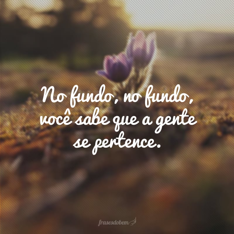 No fundo, no fundo, você sabe que a gente se pertence.