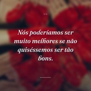 Nós poderíamos ser muito melhores se não quiséssemos ser tão bons.