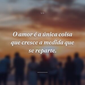 O amor é a única coisa que cresce a medida que se reparte.