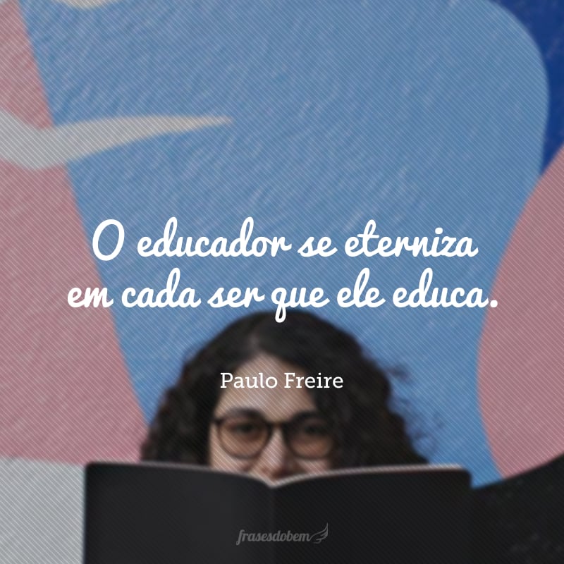 O educador se eterniza em cada ser que ele educa.