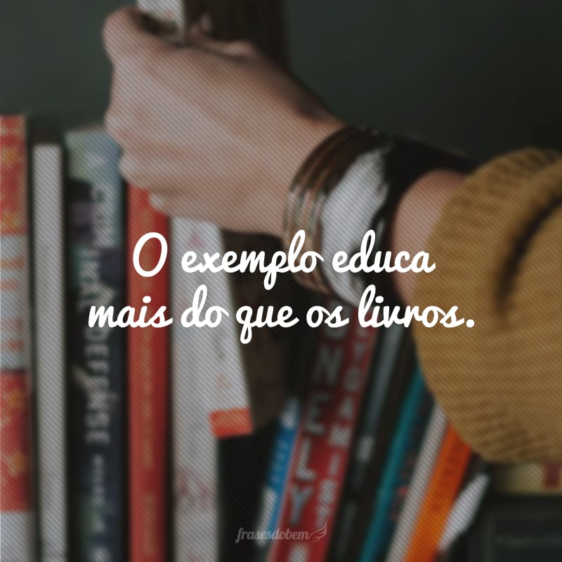 O exemplo educa mais do que os livros.