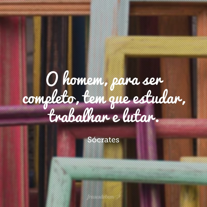 O homem, para ser completo, tem que estudar, trabalhar e lutar.