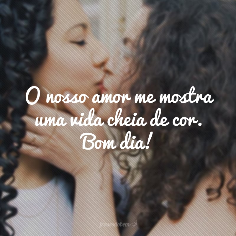 O nosso amor me mostra uma vida cheia de cor. Bom dia!