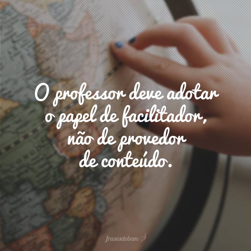 O professor deve adotar o papel de facilitador, não de provedor de conteúdo.