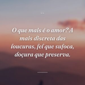 O que mais é o amor? A mais discreta das loucuras, fel que sufoca, doçura que preserva.