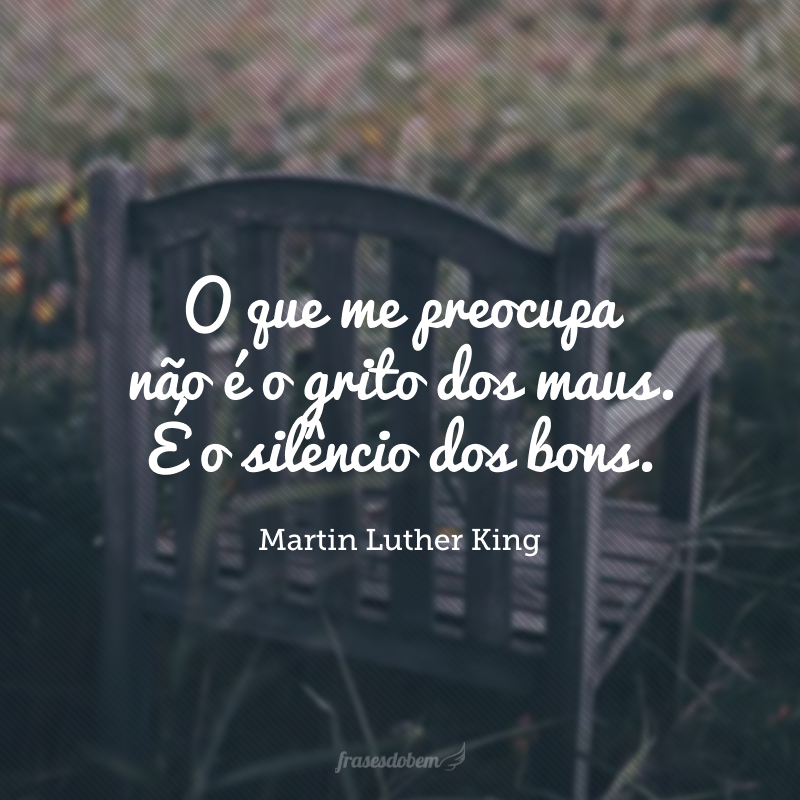 O que me preocupa não é o grito dos maus. É o silêncio dos bons.